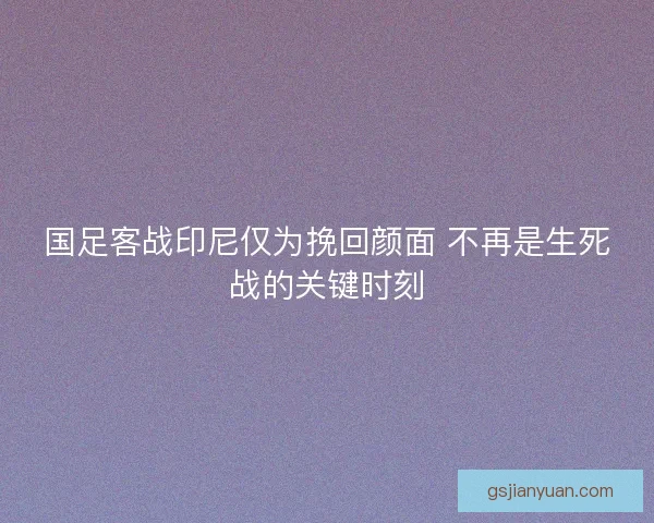 国足客战印尼仅为挽回颜面 不再是生死战的关键时刻