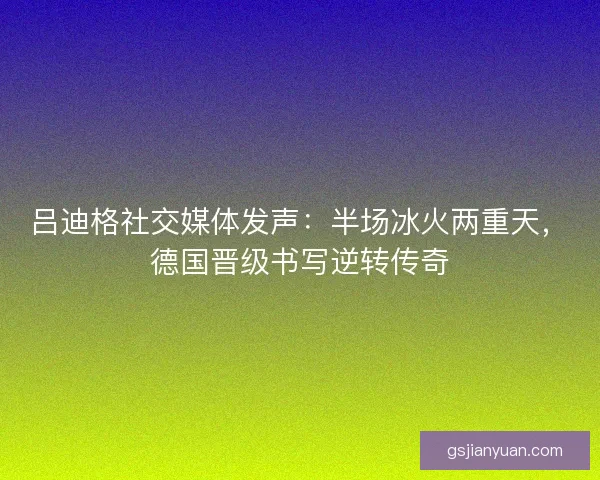 吕迪格社交媒体发声：半场冰火两重天，德国晋级书写逆转传奇