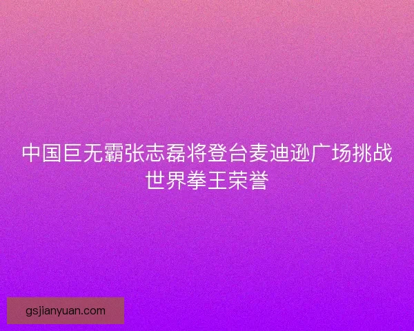 中国巨无霸张志磊将登台麦迪逊广场挑战世界拳王荣誉