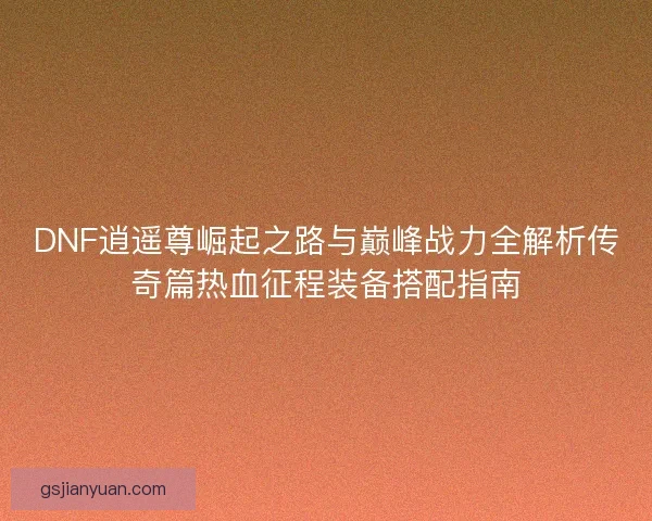 DNF逍遥尊崛起之路与巅峰战力全解析传奇篇热血征程装备搭配指南