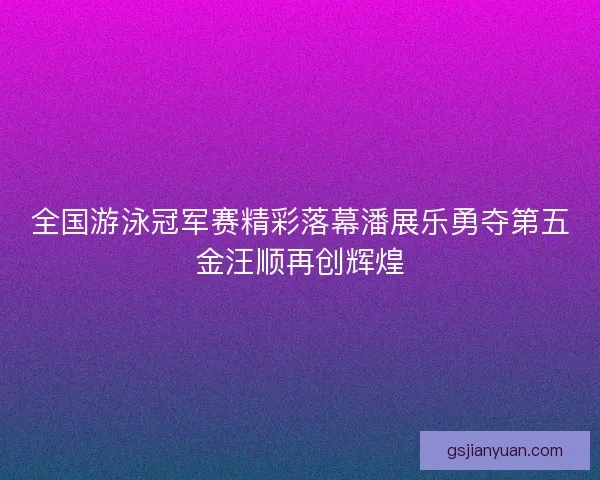 全国游泳冠军赛精彩落幕潘展乐勇夺第五金汪顺再创辉煌