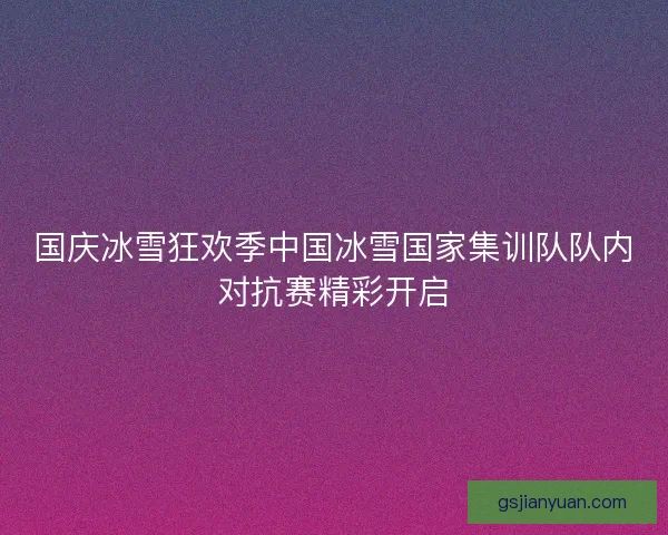 国庆冰雪狂欢季中国冰雪国家集训队队内对抗赛精彩开启